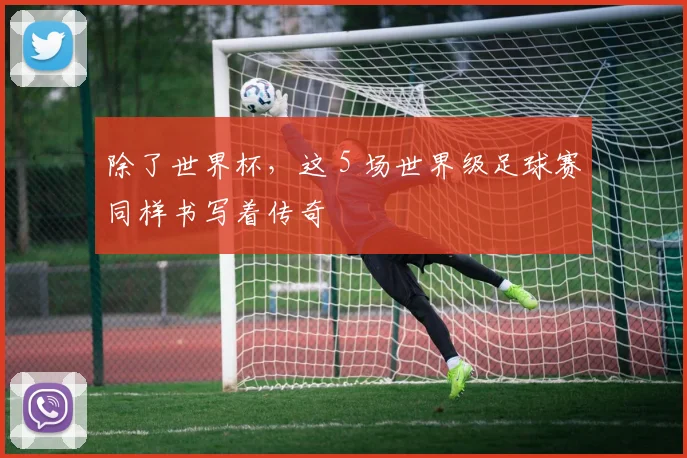 除了世界杯,这 5 场世界级足球赛同样书写着传奇