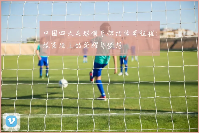 中国四大足球俱乐部的传奇征程:绿茵场上的荣耀与梦想