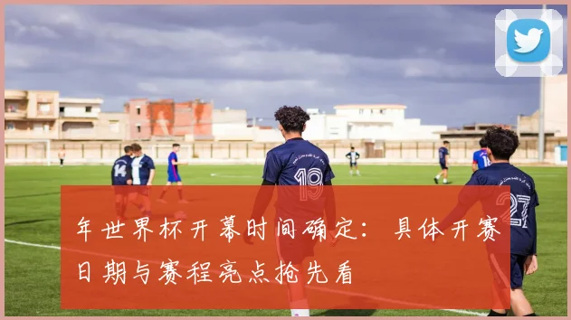 年世界杯开幕时间确定：具体开赛日期与赛程亮点抢先看