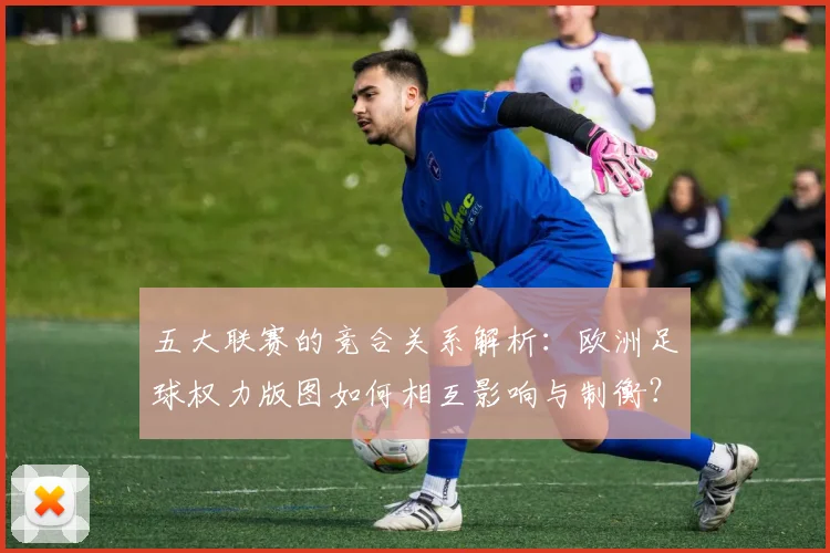 五大联赛的竞合关系解析：欧洲足球权力版图如何相互影响与制衡？_20260611141754