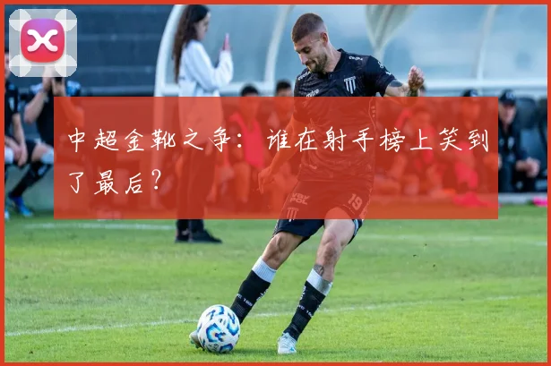 中超金靴之争:谁在射手榜上笑到了最后?