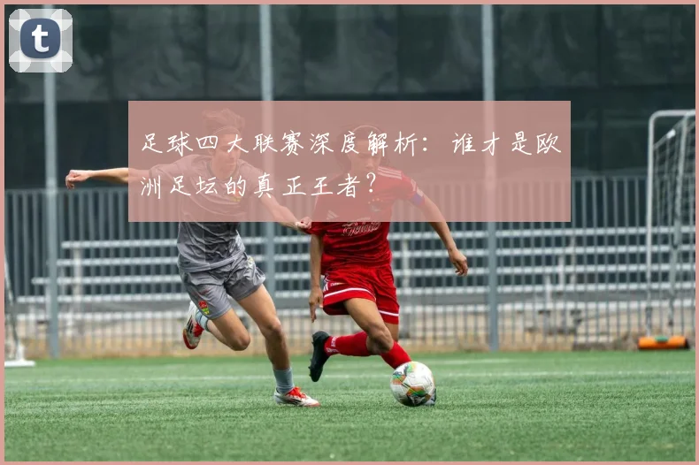 足球四大联赛深度解析：谁才是欧洲足坛的真正王者？