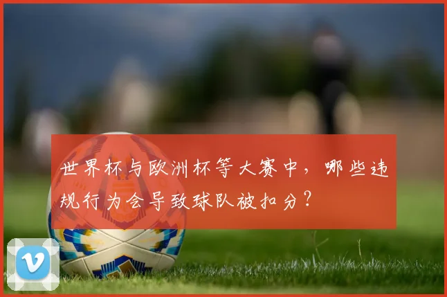 世界杯与欧洲杯等大赛中,哪些违规行为会导致球队被扣分?