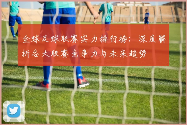 全球足球联赛实力排行榜:深度解析各大联赛竞争力与未来趋势