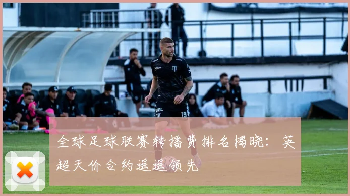 全球足球联赛转播费排名揭晓：英超天价合约遥遥领先